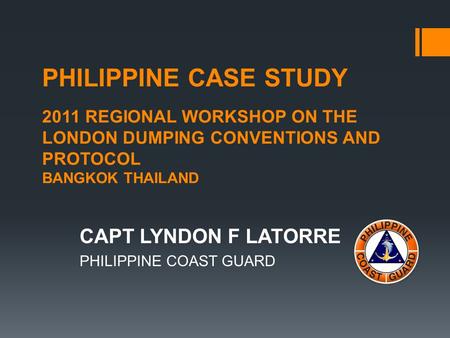 PHILIPPINE CASE STUDY 2011 REGIONAL WORKSHOP ON THE LONDON DUMPING CONVENTIONS AND PROTOCOL BANGKOK THAILAND CAPT LYNDON F LATORRE PHILIPPINE COAST GUARD.