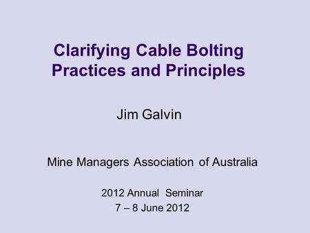 Clarifying Cable Bolting Practices and Principles Mine Managers Association of Australia 2012 Annual Seminar 7 – 8 June 2012 Jim Galvin.