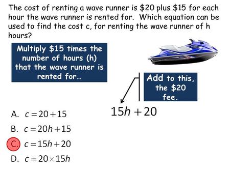 The cost of renting a wave runner is $20 plus $15 for each hour the wave runner is rented for. Which equation can be used to find the cost c, for renting.