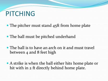 PITCHING The pitcher must stand 45ft from home plate The ball must be pitched underhand The ball is to have an arch on it and must travel between 4 and.