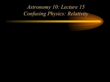 Astronomy 10: Lecture 15 Confusing Physics: Relativity.
