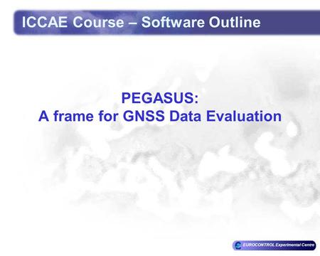 EUROCONTROL Experimental Centre PEGASUS: A frame for GNSS Data Evaluation ICCAE Course – Software Outline.