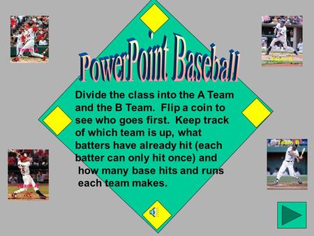 Divide the class into the A Team and the B Team. Flip a coin to see who goes first. Keep track of which team is up, what batters have already hit (each.