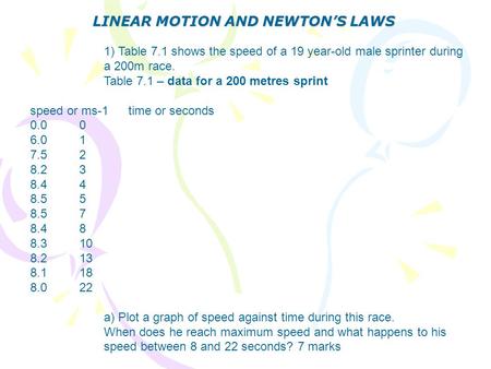 LINEAR MOTION AND NEWTON’S LAWS 1) Table 7.1 shows the speed of a 19 year-old male sprinter during a 200m race. Table 7.1 – data for a 200 metres sprint.