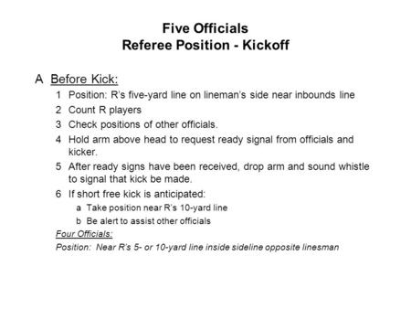 Five Officials Referee Position - Kickoff ABefore Kick: 1Position: R’s five-yard line on lineman’s side near inbounds line 2Count R players 3Check positions.