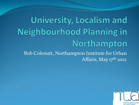 Bob Colenutt, Northampton Institute for Urban Affairs, May 17 th 2012.