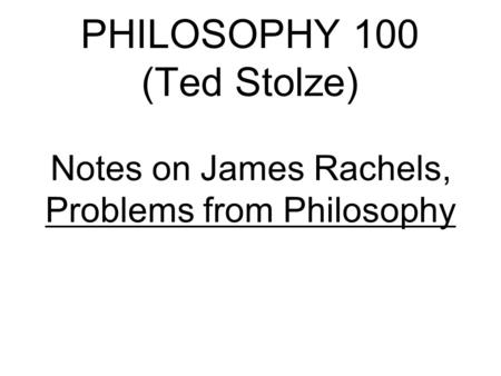 PHILOSOPHY 100 (Ted Stolze) Notes on James Rachels, Problems from Philosophy.
