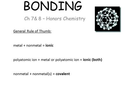 BONDING Ch 7& 8 – Honors Chemistry General Rule of Thumb: metal + nonmetal = ionic polyatomic ion + metal or polyatomic ion = ionic (both) nonmetal + nonmetal(s)