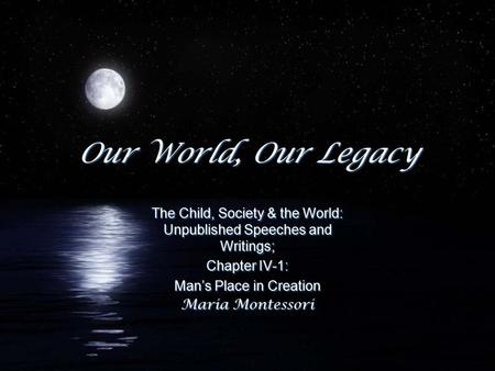 Our World, Our Legacy The Child, Society & the World: Unpublished Speeches and Writings; Chapter IV-1: Man’s Place in Creation Maria Montessori The Child,