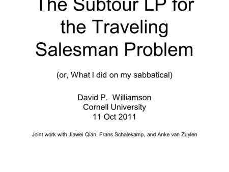 The Subtour LP for the Traveling Salesman Problem (or, What I did on my sabbatical) David P. Williamson Cornell University 11 Oct 2011 Joint work with.