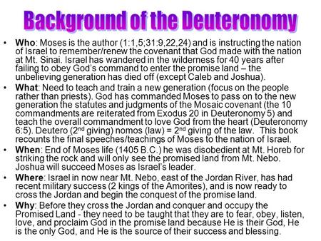 Who: Moses is the author (1:1,5;31:9,22,24) and is instructing the nation of Israel to remember/renew the covenant that God made with the nation at Mt.
