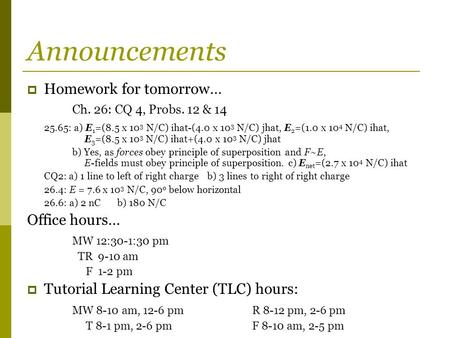 Announcements  Homework for tomorrow… Ch. 26: CQ 4, Probs. 12 & 14 25.65: a) E 1 =(8.5 x 10 3 N/C) ihat-(4.0 x 10 3 N/C) jhat, E 2 =(1.0 x 10 4 N/C) ihat,