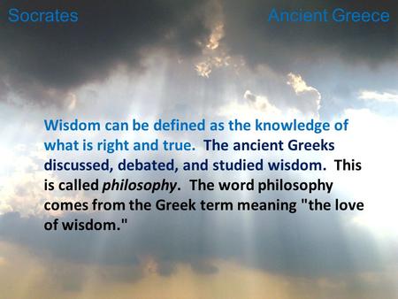 Wisdom can be defined as the knowledge of what is right and true. The ancient Greeks discussed, debated, and studied wisdom. This is called philosophy.