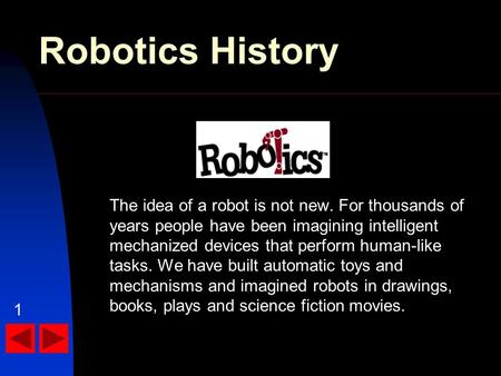 Robotics History The idea of a robot is not new. For thousands of years people have been imagining intelligent mechanized devices that perform human-like.