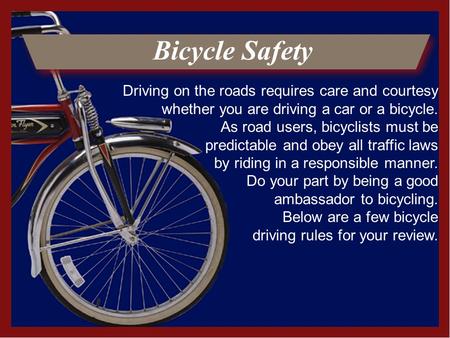 Bicycle Safety Driving on the roads requires care and courtesy whether you are driving a car or a bicycle. As road users, bicyclists must be predictable.