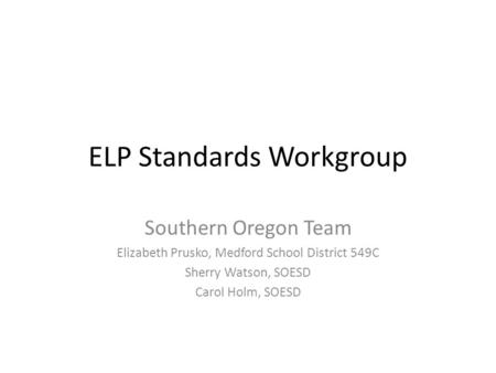 ELP Standards Workgroup Southern Oregon Team Elizabeth Prusko, Medford School District 549C Sherry Watson, SOESD Carol Holm, SOESD.