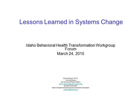 Lessons Learned in Systems Change Idaho Behavioral Health Transformation Workgroup Forum March 24, 2010 Dave Wanser, Ph.D. Visiting Fellow LBJ School of.