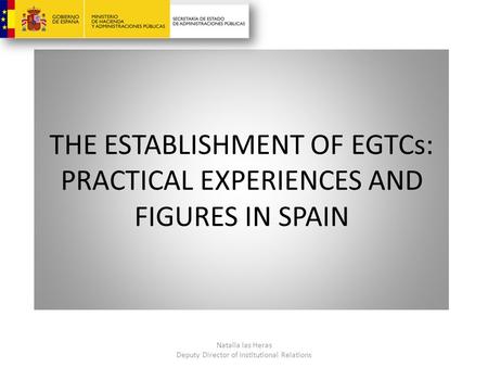 THE ESTABLISHMENT OF EGTCs: PRACTICAL EXPERIENCES AND FIGURES IN SPAIN Natalia las Heras Deputy Director of Institutional Relations.