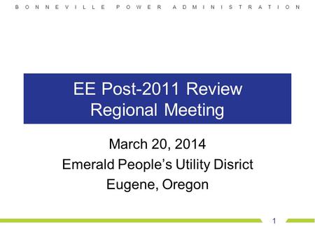 B O N N E V I L L E P O W E R A D M I N I S T R A T I O N EE Post-2011 Review Regional Meeting March 20, 2014 Emerald People’s Utility Disrict Eugene,