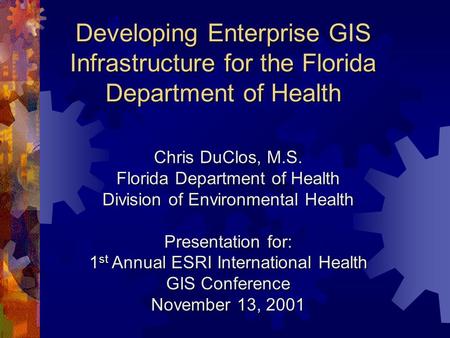 Developing Enterprise GIS Infrastructure for the Florida Department of Health Chris DuClos, M.S. Florida Department of Health Division of Environmental.
