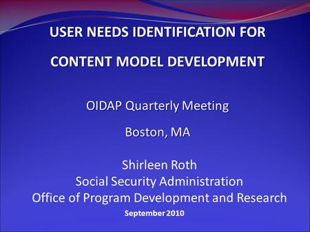 September 2010 USER NEEDS IDENTIFICATION FOR CONTENT MODEL DEVELOPMENT OIDAP Quarterly Meeting Boston, MA Shirleen Roth Social Security Administration.