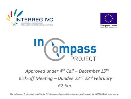 Approved under 4 th Call – December 15 th Kick-off Meeting – Dundee 22 nd 23 rd February €2.5m The InCompass Projects is funded by the EU’s European Regional.