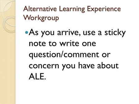Alternative Learning Experience Workgroup As you arrive, use a sticky note to write one question/comment or concern you have about ALE.
