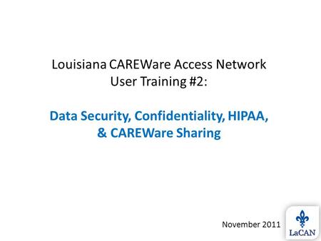 Louisiana CAREWare Access Network User Training #2: Data Security, Confidentiality, HIPAA, & CAREWare Sharing November 2011.