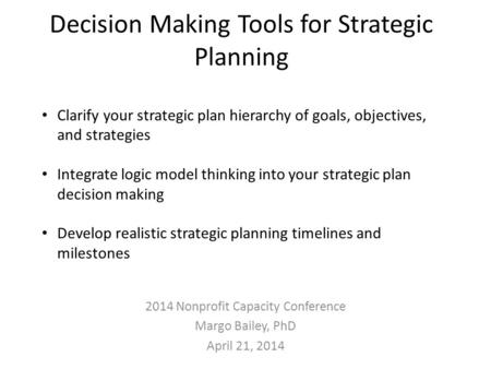 Decision Making Tools for Strategic Planning 2014 Nonprofit Capacity Conference Margo Bailey, PhD April 21, 2014 Clarify your strategic plan hierarchy.
