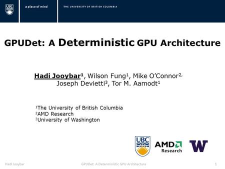 Hadi JooybarGPUDet: A Deterministic GPU Architecture1 Hadi Jooybar 1, Wilson Fung 1, Mike O’Connor 2, Joseph Devietti 3, Tor M. Aamodt 1 1 The University.