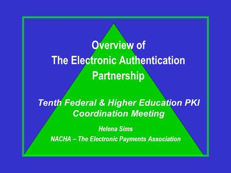 Helena Sims NACHA – The Electronic Payments Association Overview of The Electronic Authentication Partnership Tenth Federal & Higher Education PKI Coordination.