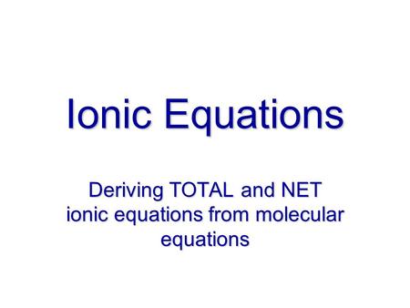 Ionic Equations Deriving TOTAL and NET ionic equations from molecular equations.