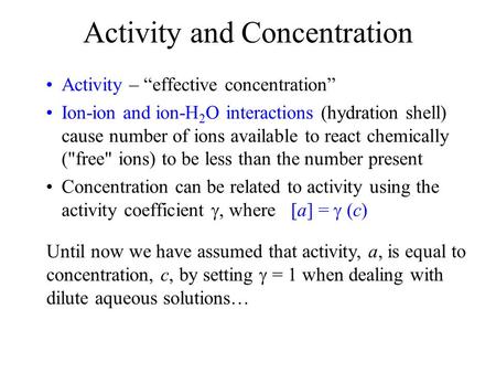 Activity and Concentration Activity – “effective concentration” Ion-ion and ion-H 2 O interactions (hydration shell) cause number of ions available to.