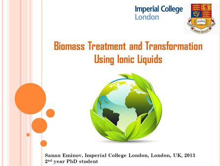 Biomass Treatment and Transformation Using Ionic Liquids Sanan Eminov, Imperial College London, London, UK, 2013 2 nd year PhD student.