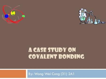 A CASE STUDY ON COVALENT BONDING By: Wong Wei Cong (31) 2A1.