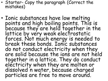 Starter- Copy the paragraph (Correct the mistakes) Ionic substances have low melting points and high boiling points. This is because they are held together.