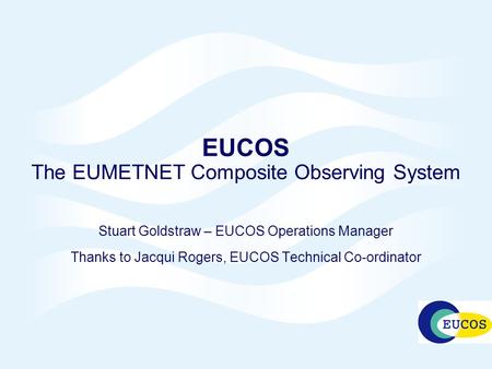 EUCOS The EUMETNET Composite Observing System Stuart Goldstraw – EUCOS Operations Manager Thanks to Jacqui Rogers, EUCOS Technical Co-ordinator.