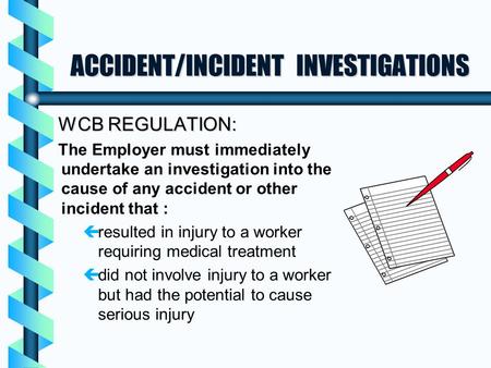 ACCIDENT/INCIDENT INVESTIGATIONS WCB REGULATION: The Employer must immediately undertake an investigation into the cause of any accident or other incident.
