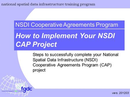 Vers. 201203 national spatial data infrastructure training program How to Implement Your NSDI CAP Project NSDI Cooperative Agreements Program Steps to.