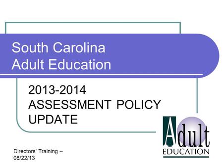 South Carolina Adult Education 2013-2014 ASSESSMENT POLICY UPDATE Directors’ Training – 08/22/13.