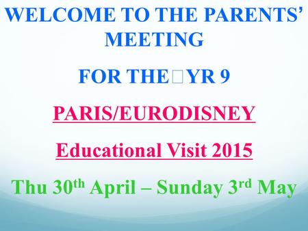 WELCOME TO THE PARENTS’ MEETING FOR THEYR 9 PARIS/EURODISNEY Educational Visit 2015 Thu 30 th April – Sunday 3 rd May.