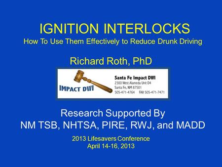 IGNITION INTERLOCKS How To Use Them Effectively to Reduce Drunk Driving Richard Roth, PhD 2013 Lifesavers Conference April 14-16, 2013 Research Supported.