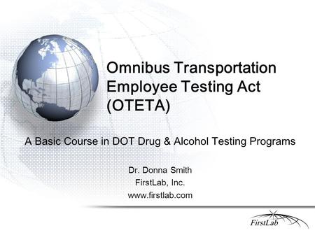 Omnibus Transportation Employee Testing Act (OTETA) A Basic Course in DOT Drug & Alcohol Testing Programs Dr. Donna Smith FirstLab, Inc. www.firstlab.com.