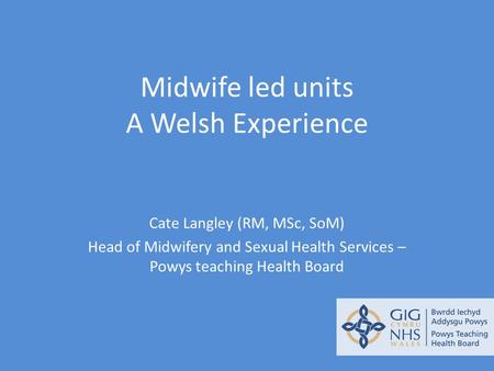 Midwife led units A Welsh Experience Cate Langley (RM, MSc, SoM) Head of Midwifery and Sexual Health Services – Powys teaching Health Board.