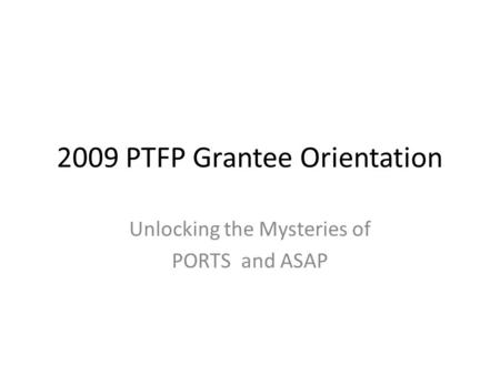2009 PTFP Grantee Orientation Unlocking the Mysteries of PORTS and ASAP.