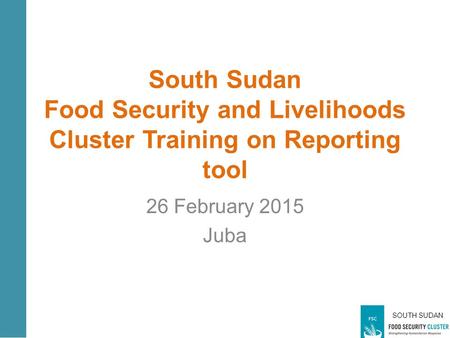 SOUTH SUDAN South Sudan Food Security and Livelihoods Cluster Training on Reporting tool 26 February 2015 Juba.
