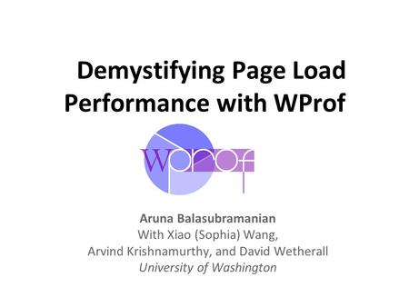 Demystifying Page Load Performance with WProf Aruna Balasubramanian With Xiao (Sophia) Wang, Arvind Krishnamurthy, and David Wetherall University of Washington.