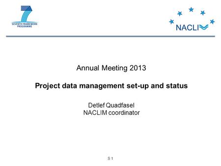 S 1 Annual Meeting 2013 Project data management set-up and status Detlef Quadfasel NACLIM coordinator.