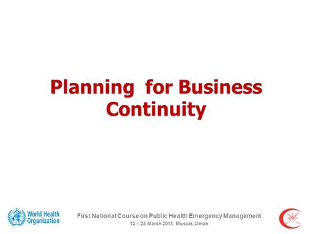 Planning for Business Continuity First National Course on Public Health Emergency Management 12 – 23 March 2011. Muscat, Oman.