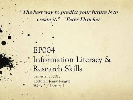 EP004 Information Literacy & Research Skills Semester 1, 2012 Lecturer: Jenny Jongste Week 2 / Lecture 1  The best way to predict your future is to create.